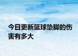 今日更新篮球垫脚的伤害有多大
