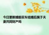 今日更新婚前买车结婚后属于夫妻共同财产吗