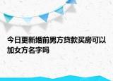 今日更新婚前男方贷款买房可以加女方名字吗