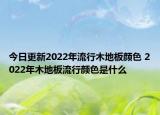 今日更新2022年流行木地板颜色 2022年木地板流行颜色是什么