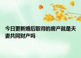 今日更新婚后取得的房产就是夫妻共同财产吗