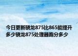 今日更新骁龙875比865能提升多少骁龙875处理器跑分多少