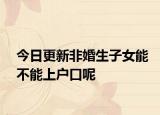今日更新非婚生子女能不能上户口呢