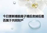 今日更新婚前房子婚后卖掉后是否属于共同财产