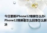 今日更新iPhone12绿屏怎么办iPhone12绿屏是怎么回事怎么解决