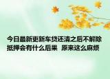 今日最新更新车贷还清之后不解除抵押会有什么后果  原来这么麻烦