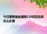 今日更新抽血酒精120初犯应该怎么处理