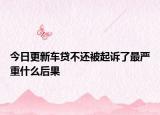 今日更新车贷不还被起诉了最严重什么后果