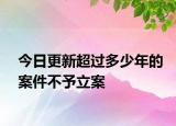 今日更新超过多少年的案件不予立案
