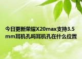 今日更新荣耀X20max支持3.5mm耳机孔吗耳机孔在什么位置