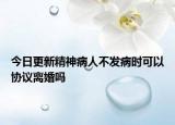 今日更新精神病人不发病时可以协议离婚吗