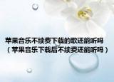 苹果音乐不续费下载的歌还能听吗（苹果音乐下载后不续费还能听吗）