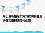 今日更新婚后按揭贷款购买的房子在离婚时该如何处理