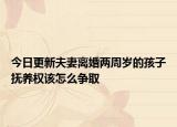 今日更新夫妻离婚两周岁的孩子抚养权该怎么争取