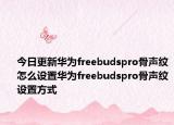 今日更新华为freebudspro骨声纹怎么设置华为freebudspro骨声纹设置方式
