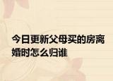 今日更新父母买的房离婚时怎么归谁