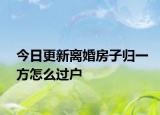 今日更新离婚房子归一方怎么过户