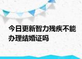 今日更新智力残疾不能办理结婚证吗