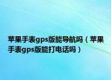苹果手表gps版能导航吗（苹果手表gps版能打电话吗）