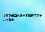 今日更新司法鉴定不服可不可走二次鉴定