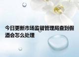 今日更新市场监督管理局查到假酒会怎么处理