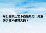 今日更新正常下面是几指（男生多少厘米是算大的）