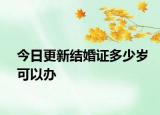 今日更新结婚证多少岁可以办