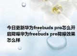 今日更新华为freebuds pro怎么开启降噪华为freebuds pro降噪效果怎么样