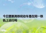 今日更新高铁和动车是在同一铁轨上运行吗
