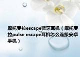 摩托罗拉escape蓝牙耳机（摩托罗拉pulse escape耳机怎么连接安卓手机）