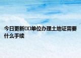 今日更新﻿﻿单位办理土地证需要什么手续