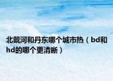 北戴河和丹东哪个城市热（bd和hd的哪个更清晰）