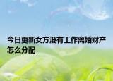 今日更新女方没有工作离婚财产怎么分配