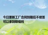 今日更新工厂合同到期后不续签可以拿到赔偿吗