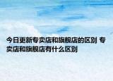 今日更新专卖店和旗舰店的区别 专卖店和旗舰店有什么区别