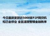 今日最新更新近5000家P2P网贷机构已全停业 全面清理整顿金融秩序