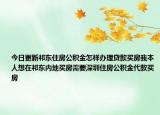 今日更新祁东住房公积金怎样办理贷款买房我本人想在祁东内地买房需要深圳住房公积金代款买房