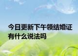 今日更新下午领结婚证有什么说法吗