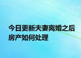 今日更新夫妻离婚之后房产如何处理