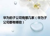 华为的子公司有哪几家（华为子公司都有哪些）