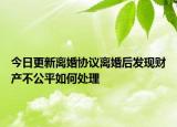 今日更新离婚协议离婚后发现财产不公平如何处理