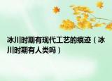 冰川时期有现代工艺的痕迹（冰川时期有人类吗）