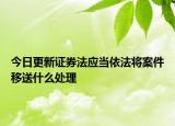 今日更新证券法应当依法将案件移送什么处理