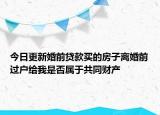 今日更新婚前贷款买的房子离婚前过户给我是否属于共同财产