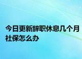 今日更新辞职休息几个月社保怎么办