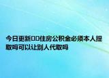 今日更新﻿﻿住房公积金必须本人提取吗可以让别人代取吗