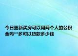 今日更新买房可以用两个人的公积金吗**多可以贷款多少钱