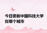 今日更新中国科技大学在哪个城市