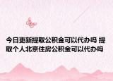 今日更新提取公积金可以代办吗 提取个人北京住房公积金可以代办吗