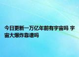 今日更新一万亿年前有宇宙吗 宇宙大爆炸靠谱吗